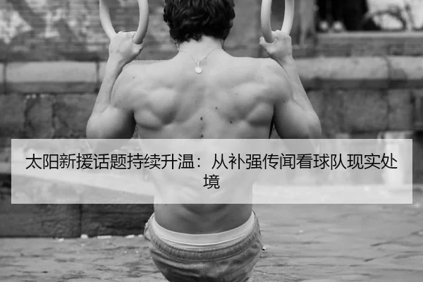 太阳新援话题持续升温：从补强传闻看球队现实处境 - manguantiyu